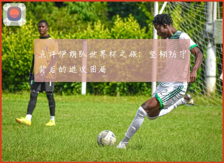 点评伊朗队世界杯之旅：坚韧防守背后的进攻困局
