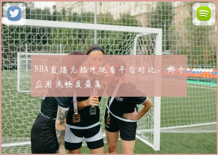NBA直播无插件观看平台对比，哪个应用流畅度最高