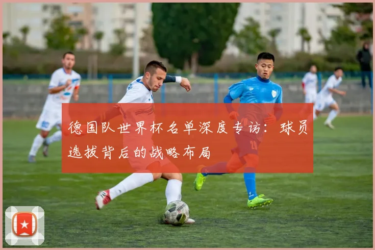 德国队世界杯名单深度专访：球员选拔背后的战略布局