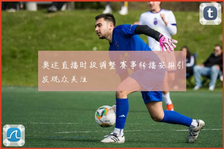 奥运直播时段调整 赛事转播安排引发观众关注